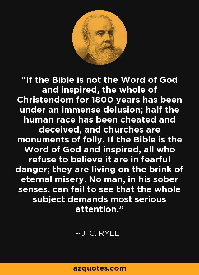 If the Bible is not the Word of God and inspired, the whole of Christendom for 1800 years has been under an immense delusion; half the human race has been cheated and deceived, and churches are monuments of folly. If the Bible is the Word of God and inspired, all who refuse to believe it are in fearful danger; they are living on the brink of eternal misery. No man, in his sober senses, can fail to see that the whole subject demands most serious attention. - J. C. Ryle