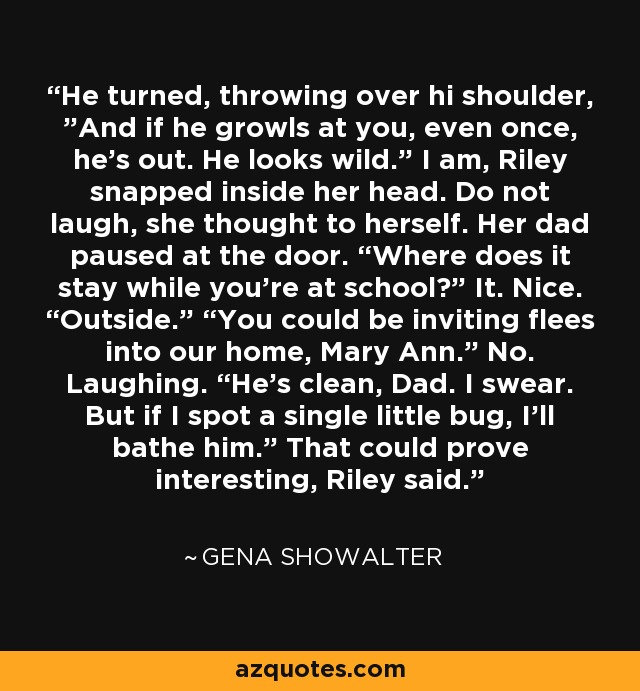 He turned, throwing over hi shoulder, ”And if he growls at you, even once, he’s out. He looks wild.” I am, Riley snapped inside her head. Do not laugh, she thought to herself. Her dad paused at the door. “Where does it stay while you’re at school?” It. Nice. “Outside.” “You could be inviting flees into our home, Mary Ann.” No. Laughing. “He’s clean, Dad. I swear. But if I spot a single little bug, I’ll bathe him.” That could prove interesting, Riley said. - Gena Showalter