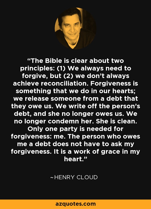 The Bible is clear about two principles: (1) We always need to forgive, but (2) we don’t always achieve reconciliation. Forgiveness is something that we do in our hearts; we release someone from a debt that they owe us. We write off the person’s debt, and she no longer owes us. We no longer condemn her. She is clean. Only one party is needed for forgiveness: me. The person who owes me a debt does not have to ask my forgiveness. It is a work of grace in my heart. - Henry Cloud