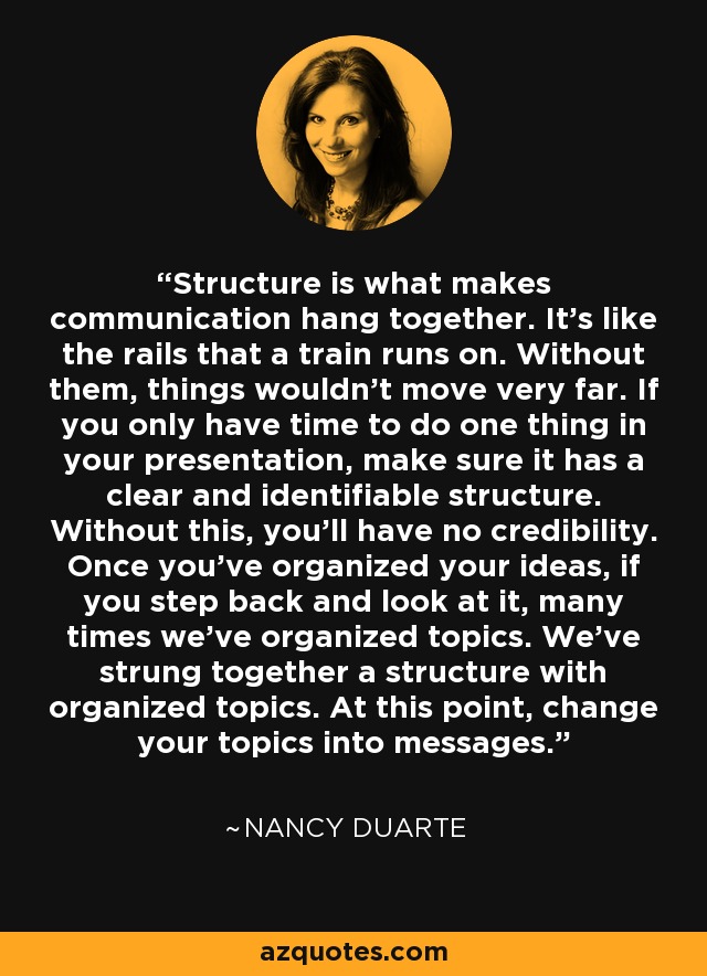 Structure is what makes communication hang together. It's like the rails that a train runs on. Without them, things wouldn't move very far. If you only have time to do one thing in your presentation, make sure it has a clear and identifiable structure. Without this, you'll have no credibility. Once you've organized your ideas, if you step back and look at it, many times we've organized topics. We've strung together a structure with organized topics. At this point, change your topics into messages. - Nancy Duarte