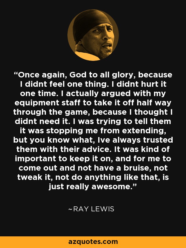 Once again, God to all glory, because I didnt feel one thing. I didnt hurt it one time. I actually argued with my equipment staff to take it off half way through the game, because I thought I didnt need it. I was trying to tell them it was stopping me from extending, but you know what, Ive always trusted them with their advice. It was kind of important to keep it on, and for me to come out and not have a bruise, not tweak it, not do anything like that, is just really awesome. - Ray Lewis