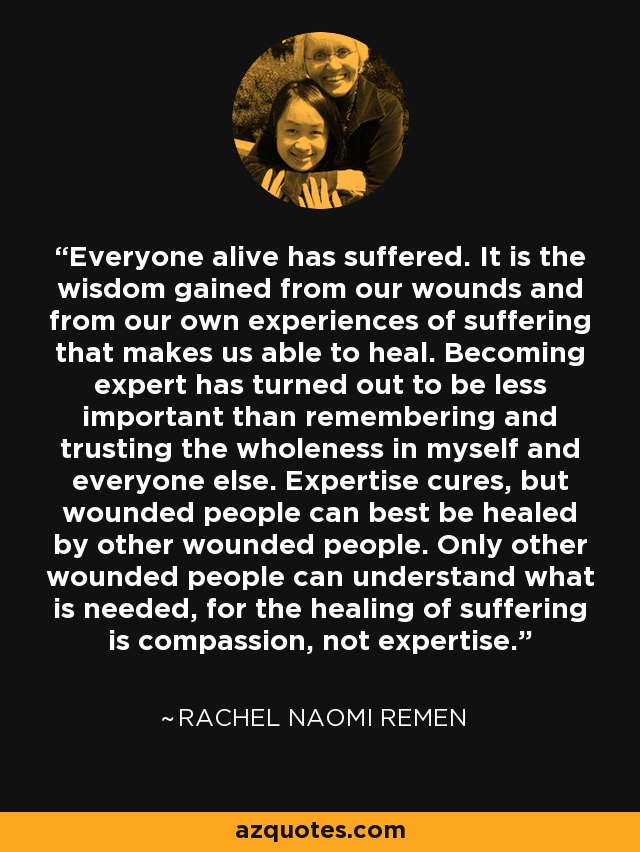 Everyone alive has suffered. It is the wisdom gained from our wounds and from our own experiences of suffering that makes us able to heal. Becoming expert has turned out to be less important than remembering and trusting the wholeness in myself and everyone else. Expertise cures, but wounded people can best be healed by other wounded people. Only other wounded people can understand what is needed, for the healing of suffering is compassion, not expertise. - Rachel Naomi Remen