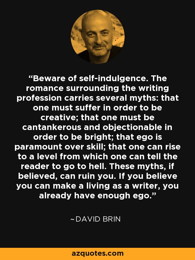 Beware of self-indulgence. The romance surrounding the writing profession carries several myths: that one must suffer in order to be creative; that one must be cantankerous and objectionable in order to be bright; that ego is paramount over skill; that one can rise to a level from which one can tell the reader to go to hell. These myths, if believed, can ruin you. If you believe you can make a living as a writer, you already have enough ego. - David Brin