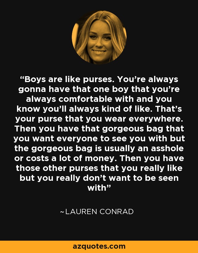 Boys are like purses. You're always gonna have that one boy that you're always comfortable with and you know you'll always kind of like. That's your purse that you wear everywhere. Then you have that gorgeous bag that you want everyone to see you with but the gorgeous bag is usually an asshole or costs a lot of money. Then you have those other purses that you really like but you really don't want to be seen with - Lauren Conrad