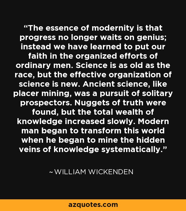 The essence of modernity is that progress no longer waits on genius; instead we have learned to put our faith in the organized efforts of ordinary men. Science is as old as the race, but the effective organization of science is new. Ancient science, like placer mining, was a pursuit of solitary prospectors. Nuggets of truth were found, but the total wealth of knowledge increased slowly. Modern man began to transform this world when he began to mine the hidden veins of knowledge systematically. - William Wickenden