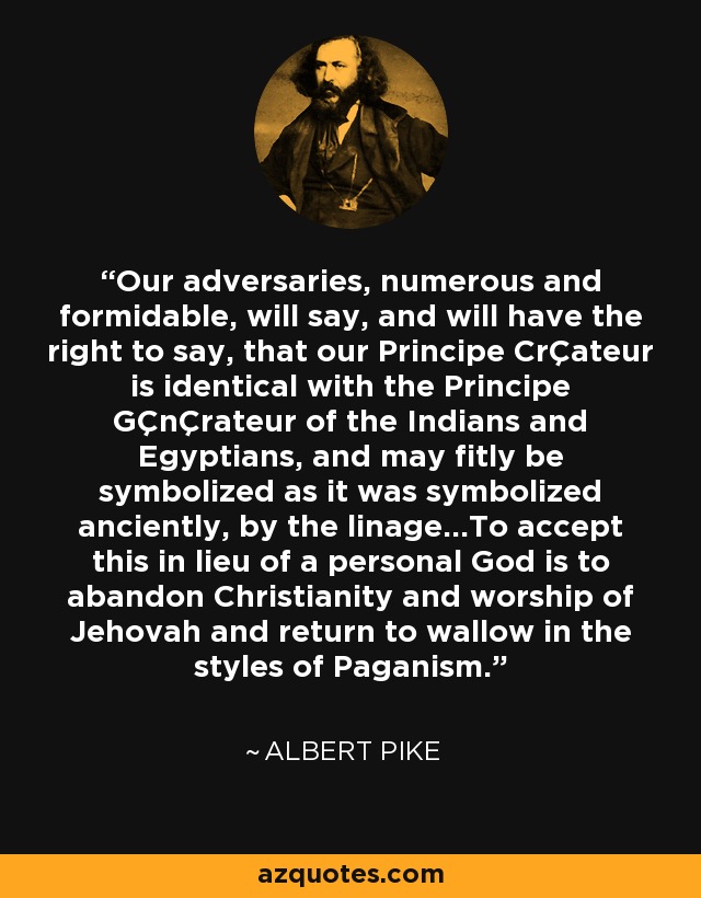 Our adversaries, numerous and formidable, will say, and will have the right to say, that our Principe CrÇateur is identical with the Principe GÇnÇrateur of the Indians and Egyptians, and may fitly be symbolized as it was symbolized anciently, by the linage...To accept this in lieu of a personal God is to abandon Christianity and worship of Jehovah and return to wallow in the styles of Paganism. - Albert Pike