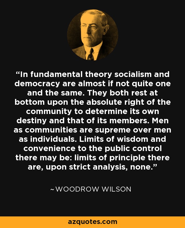 In fundamental theory socialism and democracy are almost if not quite one and the same. They both rest at bottom upon the absolute right of the community to determine its own destiny and that of its members. Men as communities are supreme over men as individuals. Limits of wisdom and convenience to the public control there may be: limits of principle there are, upon strict analysis, none. - Woodrow Wilson