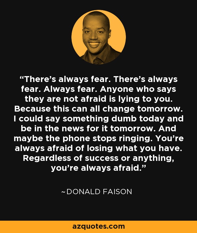 There's always fear. There's always fear. Always fear. Anyone who says they are not afraid is lying to you. Because this can all change tomorrow. I could say something dumb today and be in the news for it tomorrow. And maybe the phone stops ringing. You're always afraid of losing what you have. Regardless of success or anything, you're always afraid. - Donald Faison