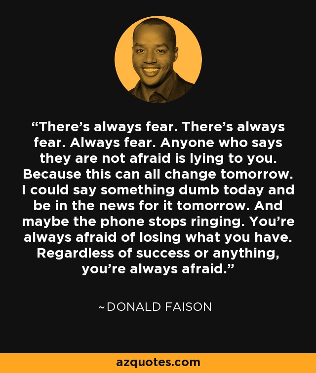 There's always fear. There's always fear. Always fear. Anyone who says they are not afraid is lying to you. Because this can all change tomorrow. I could say something dumb today and be in the news for it tomorrow. And maybe the phone stops ringing. You're always afraid of losing what you have. Regardless of success or anything, you're always afraid. - Donald Faison