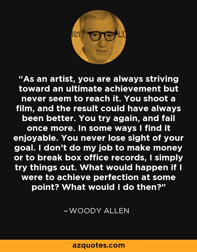 As an artist, you are always striving toward an ultimate achievement but never seem to reach it. You shoot a film, and the result could have always been better. You try again, and fail once more. In some ways I find it enjoyable. You never lose sight of your goal. I don’t do my job to make money or to break box office records, I simply try things out. What would happen if I were to achieve perfection at some point? What would I do then? - Woody Allen