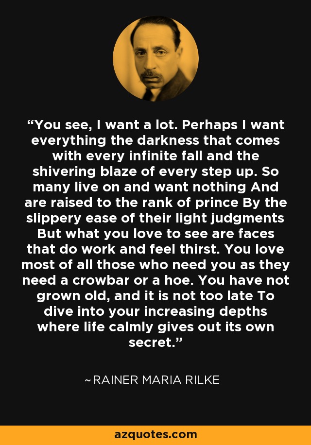 You see, I want a lot. Perhaps I want everything the darkness that comes with every infinite fall and the shivering blaze of every step up. So many live on and want nothing And are raised to the rank of prince By the slippery ease of their light judgments But what you love to see are faces that do work and feel thirst. You love most of all those who need you as they need a crowbar or a hoe. You have not grown old, and it is not too late To dive into your increasing depths where life calmly gives out its own secret. - Rainer Maria Rilke
