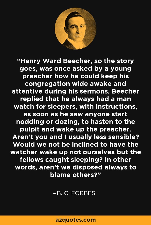 Henry Ward Beecher, so the story goes, was once asked by a young preacher how he could keep his congregation wide awake and attentive during his sermons. Beecher replied that he always had a man watch for sleepers, with instructions, as soon as he saw anyone start nodding or dozing, to hasten to the pulpit and wake up the preacher. Aren't you and I usually less sensible? Would we not be inclined to have the watcher wake up not ourselves but the fellows caught sleeping? In other words, aren't we disposed always to blame others? - B. C. Forbes