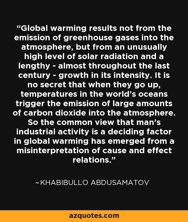 Global warming results not from the emission of greenhouse gases into the atmosphere, but from an unusually high level of solar radiation and a lengthy - almost throughout the last century - growth in its intensity. It is no secret that when they go up, temperatures in the world's oceans trigger the emission of large amounts of carbon dioxide into the atmosphere. So the common view that man's industrial activity is a deciding factor in global warming has emerged from a misinterpretation of cause and effect relations. - Khabibullo Abdusamatov