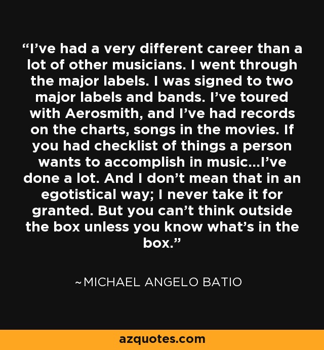 I've had a very different career than a lot of other musicians. I went through the major labels. I was signed to two major labels and bands. I've toured with Aerosmith, and I've had records on the charts, songs in the movies. If you had checklist of things a person wants to accomplish in music...I've done a lot. And I don't mean that in an egotistical way; I never take it for granted. But you can't think outside the box unless you know what's in the box. - Michael Angelo Batio