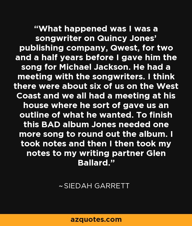 What happened was I was a songwriter on Quincy Jones' publishing company, Qwest, for two and a half years before I gave him the song for Michael Jackson. He had a meeting with the songwriters. I think there were about six of us on the West Coast and we all had a meeting at his house where he sort of gave us an outline of what he wanted. To finish this BAD album Jones needed one more song to round out the album. I took notes and then I then took my notes to my writing partner Glen Ballard. - Siedah Garrett