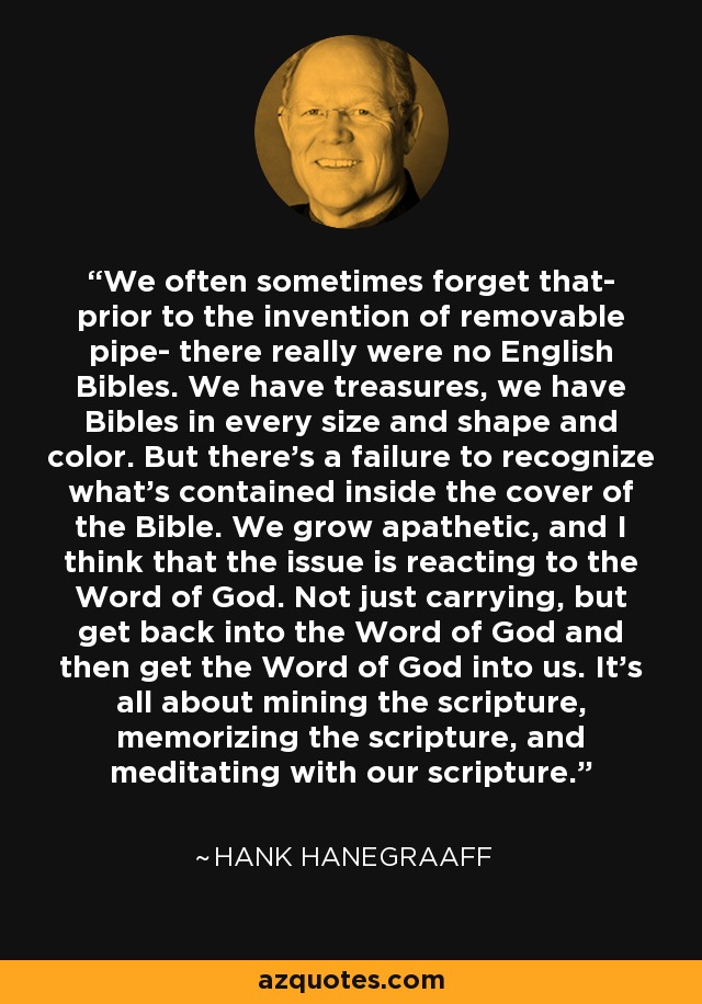 We often sometimes forget that- prior to the invention of removable pipe- there really were no English Bibles. We have treasures, we have Bibles in every size and shape and color. But there's a failure to recognize what's contained inside the cover of the Bible. We grow apathetic, and I think that the issue is reacting to the Word of God. Not just carrying, but get back into the Word of God and then get the Word of God into us. It's all about mining the scripture, memorizing the scripture, and meditating with our scripture. - Hank Hanegraaff