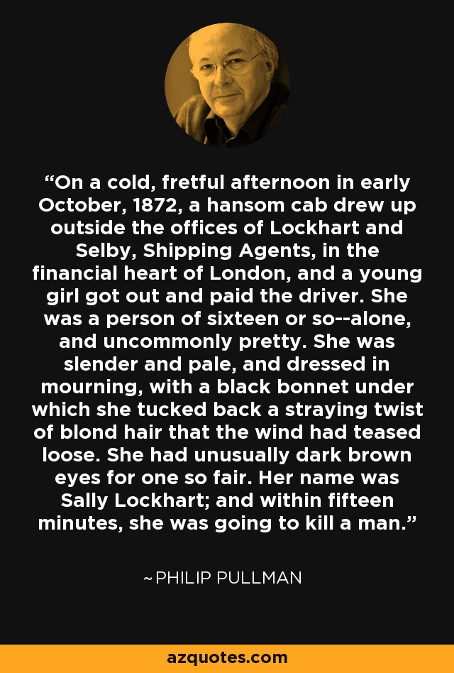 On a cold, fretful afternoon in early October, 1872, a hansom cab drew up outside the offices of Lockhart and Selby, Shipping Agents, in the financial heart of London, and a young girl got out and paid the driver. She was a person of sixteen or so--alone, and uncommonly pretty. She was slender and pale, and dressed in mourning, with a black bonnet under which she tucked back a straying twist of blond hair that the wind had teased loose. She had unusually dark brown eyes for one so fair. Her name was Sally Lockhart; and within fifteen minutes, she was going to kill a man. - Philip Pullman