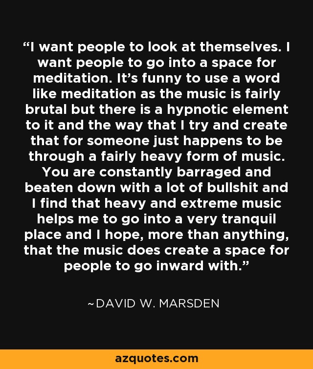 I want people to look at themselves. I want people to go into a space for meditation. It's funny to use a word like meditation as the music is fairly brutal but there is a hypnotic element to it and the way that I try and create that for someone just happens to be through a fairly heavy form of music. You are constantly barraged and beaten down with a lot of bullshit and I find that heavy and extreme music helps me to go into a very tranquil place and I hope, more than anything, that the music does create a space for people to go inward with. - David W. Marsden