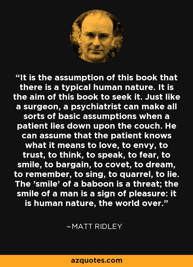 It is the assumption of this book that there is a typical human nature. It is the aim of this book to seek it. Just like a surgeon, a psychiatrist can make all sorts of basic assumptions when a patient lies down upon the couch. He can assume that the patient knows what it means to love, to envy, to trust, to think, to speak, to fear, to smile, to bargain, to covet, to dream, to remember, to sing, to quarrel, to lie. The 'smile' of a baboon is a threat; the smile of a man is a sign of pleasure: it is human nature, the world over. - Matt Ridley