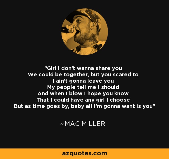 Girl I don't wanna share you We could be together, but you scared to I ain't gonna leave you My people tell me I should And when I blow I hope you know That I could have any girl I choose But as time goes by, baby all I'm gonna want is you - Mac Miller