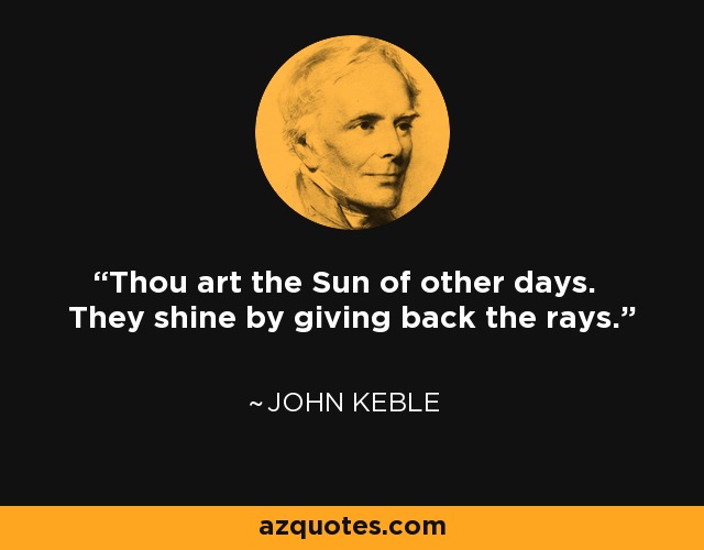 Thou art the Sun of other days. They shine by giving back the rays. - John Keble