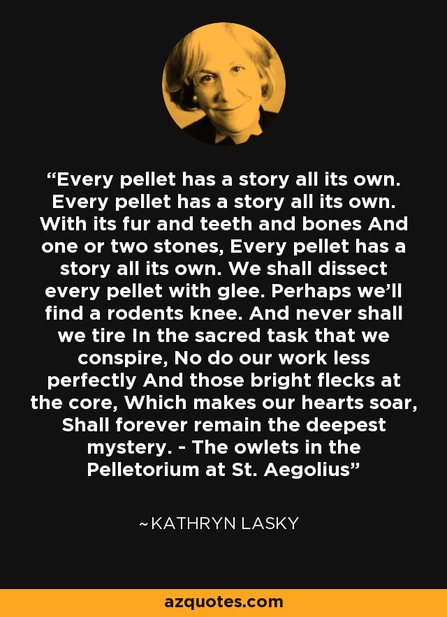 Every pellet has a story all its own. Every pellet has a story all its own. With its fur and teeth and bones And one or two stones, Every pellet has a story all its own. We shall dissect every pellet with glee. Perhaps we'll find a rodents knee. And never shall we tire In the sacred task that we conspire, No do our work less perfectly And those bright flecks at the core, Which makes our hearts soar, Shall forever remain the deepest mystery. - The owlets in the Pelletorium at St. Aegolius - Kathryn Lasky