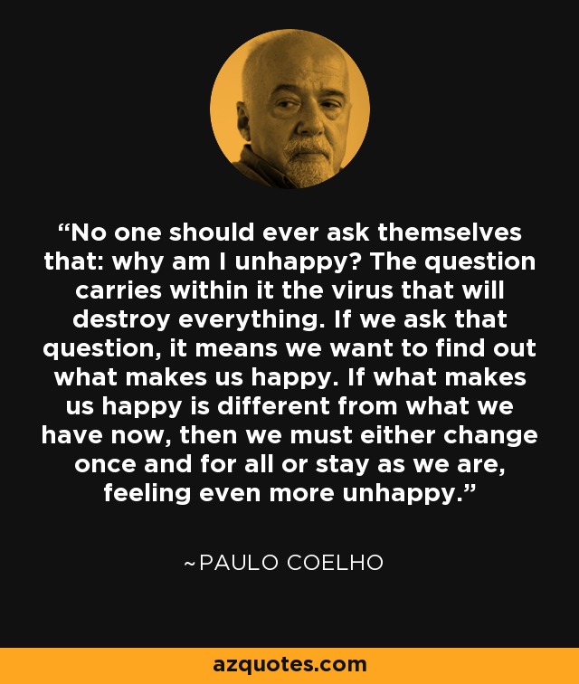 No one should ever ask themselves that: why am I unhappy? The question carries within it the virus that will destroy everything. If we ask that question, it means we want to find out what makes us happy. If what makes us happy is different from what we have now, then we must either change once and for all or stay as we are, feeling even more unhappy. - Paulo Coelho