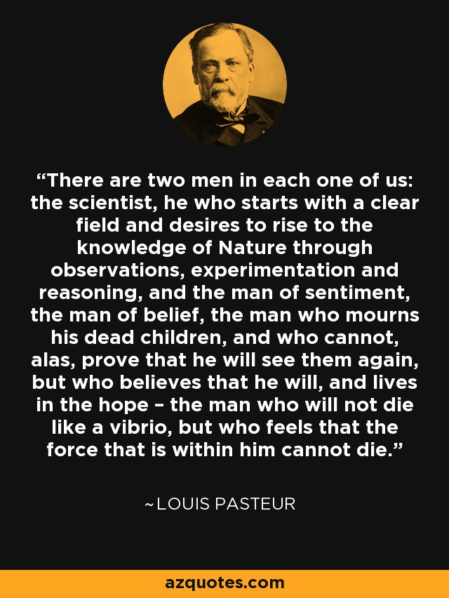 There are two men in each one of us: the scientist, he who starts with a clear field and desires to rise to the knowledge of Nature through observations, experimentation and reasoning, and the man of sentiment, the man of belief, the man who mourns his dead children, and who cannot, alas, prove that he will see them again, but who believes that he will, and lives in the hope – the man who will not die like a vibrio, but who feels that the force that is within him cannot die. - Louis Pasteur