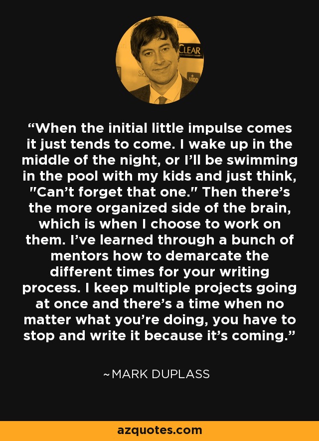 When the initial little impulse comes it just tends to come. I wake up in the middle of the night, or I'll be swimming in the pool with my kids and just think, 