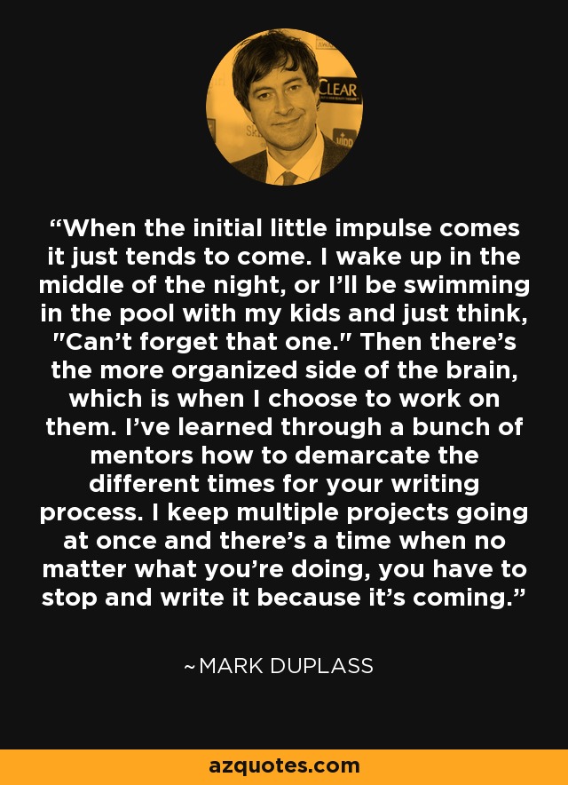 When the initial little impulse comes it just tends to come. I wake up in the middle of the night, or I'll be swimming in the pool with my kids and just think, 