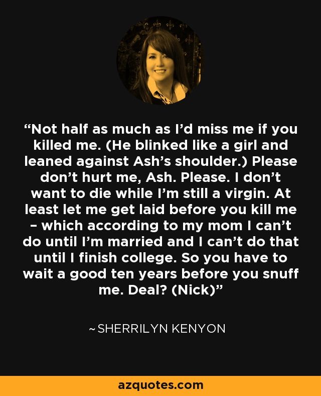 Not half as much as I’d miss me if you killed me. (He blinked like a girl and leaned against Ash’s shoulder.) Please don’t hurt me, Ash. Please. I don’t want to die while I’m still a virgin. At least let me get laid before you kill me – which according to my mom I can’t do until I’m married and I can’t do that until I finish college. So you have to wait a good ten years before you snuff me. Deal? (Nick) - Sherrilyn Kenyon