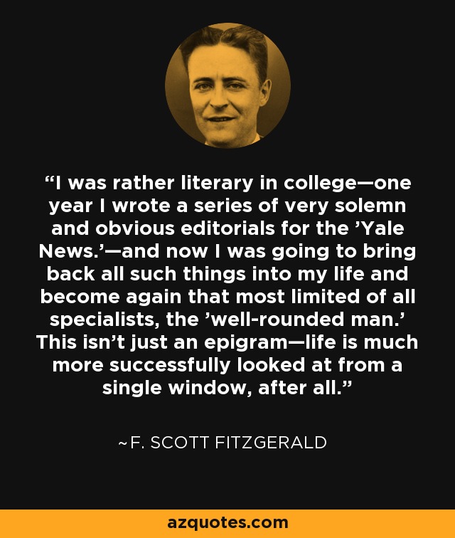 I was rather literary in college—one year I wrote a series of very solemn and obvious editorials for the 'Yale News.'—and now I was going to bring back all such things into my life and become again that most limited of all specialists, the 'well-rounded man.' This isn’t just an epigram—life is much more successfully looked at from a single window, after all. - F. Scott Fitzgerald