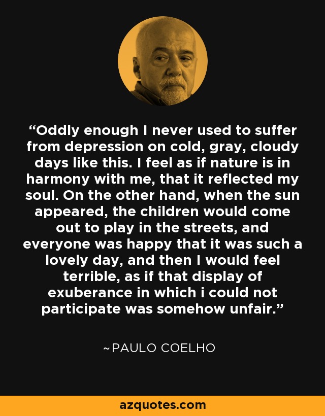 Oddly enough I never used to suffer from depression on cold, gray, cloudy days like this. I feel as if nature is in harmony with me, that it reflected my soul. On the other hand, when the sun appeared, the children would come out to play in the streets, and everyone was happy that it was such a lovely day, and then I would feel terrible, as if that display of exuberance in which i could not participate was somehow unfair. - Paulo Coelho