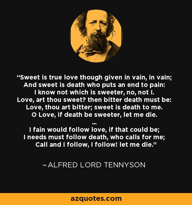 Sweet is true love though given in vain, in vain; And sweet is death who puts an end to pain: I know not which is sweeter, no, not I. Love, art thou sweet? then bitter death must be: Love, thou art bitter; sweet is death to me. O Love, if death be sweeter, let me die. ... I fain would follow love, if that could be; I needs must follow death, who calls for me; Call and I follow, I follow! let me die. - Alfred Lord Tennyson