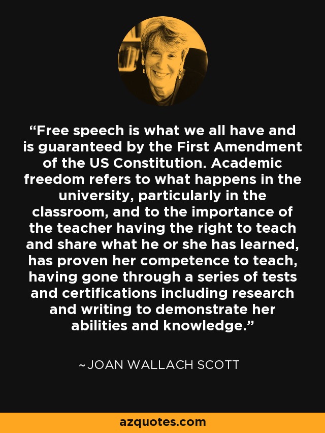 Free speech is what we all have and is guaranteed by the First Amendment of the US Constitution. Academic freedom refers to what happens in the university, particularly in the classroom, and to the importance of the teacher having the right to teach and share what he or she has learned, has proven her competence to teach, having gone through a series of tests and certifications including research and writing to demonstrate her abilities and knowledge. - Joan Wallach Scott