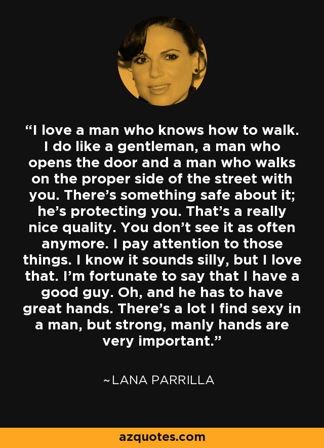 I love a man who knows how to walk. I do like a gentleman, a man who opens the door and a man who walks on the proper side of the street with you. There’s something safe about it; he’s protecting you. That’s a really nice quality. You don’t see it as often anymore. I pay attention to those things. I know it sounds silly, but I love that. I’m fortunate to say that I have a good guy. Oh, and he has to have great hands. There’s a lot I find sexy in a man, but strong, manly hands are very important. - Lana Parrilla