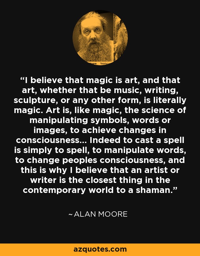 I believe that magic is art, and that art, whether that be music, writing, sculpture, or any other form, is literally magic. Art is, like magic, the science of manipulating symbols, words or images, to achieve changes in consciousness… Indeed to cast a spell is simply to spell, to manipulate words, to change peoples consciousness, and this is why I believe that an artist or writer is the closest thing in the contemporary world to a shaman. - Alan Moore