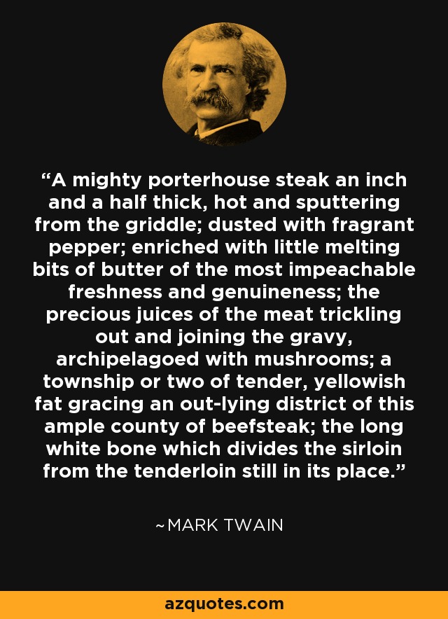 A mighty porterhouse steak an inch and a half thick, hot and sputtering from the griddle; dusted with fragrant pepper; enriched with little melting bits of butter of the most impeachable freshness and genuineness; the precious juices of the meat trickling out and joining the gravy, archipelagoed with mushrooms; a township or two of tender, yellowish fat gracing an out-lying district of this ample county of beefsteak; the long white bone which divides the sirloin from the tenderloin still in its place. - Mark Twain