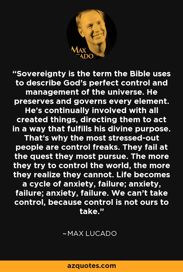 Sovereignty is the term the Bible uses to describe God's perfect control and management of the universe. He preserves and governs every element. He's continually involved with all created things, directing them to act in a way that fulfills his divine purpose. That's why the most stressed-out people are control freaks. They fail at the quest they most pursue. The more they try to control the world, the more they realize they cannot. Life becomes a cycle of anxiety, failure; anxiety, failure; anxiety, failure. We can't take control, because control is not ours to take. - Max Lucado