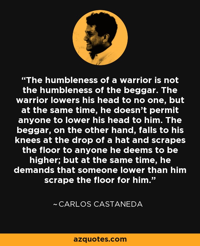 The humbleness of a warrior is not the humbleness of the beggar. The warrior lowers his head to no one, but at the same time, he doesn't permit anyone to lower his head to him. The beggar, on the other hand, falls to his knees at the drop of a hat and scrapes the floor to anyone he deems to be higher; but at the same time, he demands that someone lower than him scrape the floor for him. - Carlos Castaneda