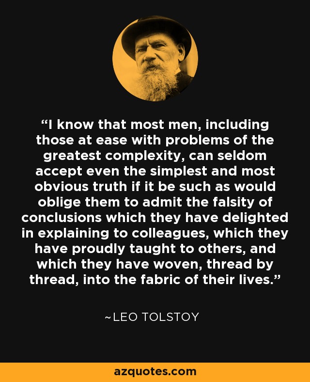 I know that most men, including those at ease with problems of the greatest complexity, can seldom accept even the simplest and most obvious truth if it be such as would oblige them to admit the falsity of conclusions which they have delighted in explaining to colleagues, which they have proudly taught to others, and which they have woven, thread by thread, into the fabric of their lives. - Leo Tolstoy