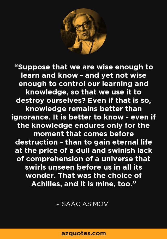 Suppose that we are wise enough to learn and know - and yet not wise enough to control our learning and knowledge, so that we use it to destroy ourselves? Even if that is so, knowledge remains better than ignorance. It is better to know - even if the knowledge endures only for the moment that comes before destruction - than to gain eternal life at the price of a dull and swinish lack of comprehension of a universe that swirls unseen before us in all its wonder. That was the choice of Achilles, and it is mine, too. - Isaac Asimov
