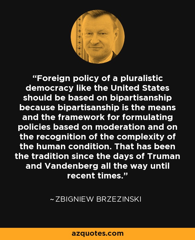 Foreign policy of a pluralistic democracy like the United States should be based on bipartisanship because bipartisanship is the means and the framework for formulating policies based on moderation and on the recognition of the complexity of the human condition. That has been the tradition since the days of Truman and Vandenberg all the way until recent times. - Zbigniew Brzezinski