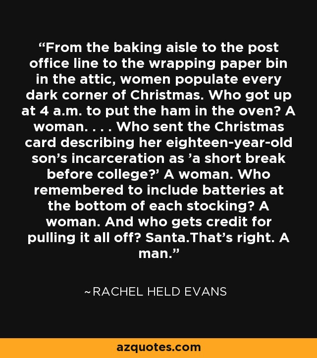 From the baking aisle to the post office line to the wrapping paper bin in the attic, women populate every dark corner of Christmas. Who got up at 4 a.m. to put the ham in the oven? A woman. . . . Who sent the Christmas card describing her eighteen-year-old son's incarceration as 'a short break before college?' A woman. Who remembered to include batteries at the bottom of each stocking? A woman. And who gets credit for pulling it all off? Santa.That's right. A man. - Rachel Held Evans