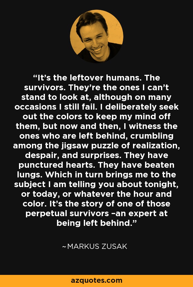 It’s the leftover humans. The survivors. They’re the ones I can’t stand to look at, although on many occasions I still fail. I deliberately seek out the colors to keep my mind off them, but now and then, I witness the ones who are left behind, crumbling among the jigsaw puzzle of realization, despair, and surprises. They have punctured hearts. They have beaten lungs. Which in turn brings me to the subject I am telling you about tonight, or today, or whatever the hour and color. It’s the story of one of those perpetual survivors –an expert at being left behind. - Markus Zusak