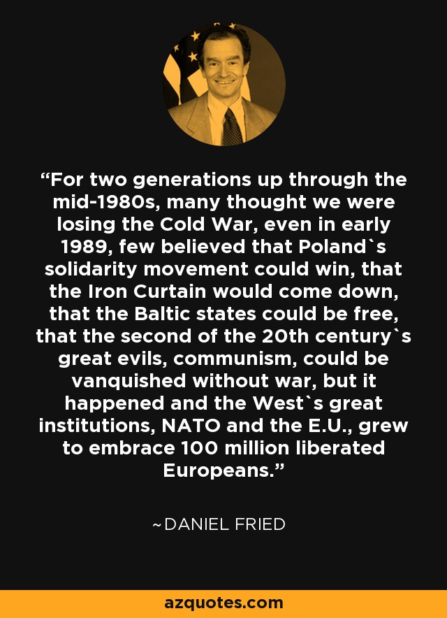 For two generations up through the mid-1980s, many thought we were losing the Cold War, even in early 1989, few believed that Poland`s solidarity movement could win, that the Iron Curtain would come down, that the Baltic states could be free, that the second of the 20th century`s great evils, communism, could be vanquished without war, but it happened and the West`s great institutions, NATO and the E.U., grew to embrace 100 million liberated Europeans. - Daniel Fried