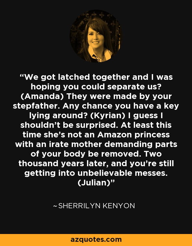 We got latched together and I was hoping you could separate us? (Amanda) They were made by your stepfather. Any chance you have a key lying around? (Kyrian) I guess I shouldn't be surprised. At least this time she's not an Amazon princess with an irate mother demanding parts of your body be removed. Two thousand years later, and you're still getting into unbelievable messes. (Julian) - Sherrilyn Kenyon