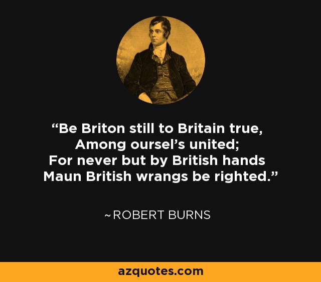 Be Briton still to Britain true, Among oursel's united; For never but by British hands Maun British wrangs be righted. - Robert Burns