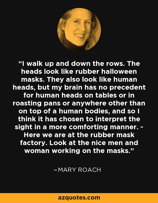 I walk up and down the rows. The heads look like rubber halloween masks. They also look like human heads, but my brain has no precedent for human heads on tables or in roasting pans or anywhere other than on top of a human bodies, and so I think it has chosen to interpret the sight in a more comforting manner. - Here we are at the rubber mask factory. Look at the nice men and woman working on the masks. - Mary Roach