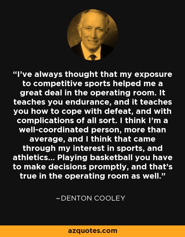 I've always thought that my exposure to competitive sports helped me a great deal in the operating room. It teaches you endurance, and it teaches you how to cope with defeat, and with complications of all sort. I think I'm a well-coordinated person, more than average, and I think that came through my interest in sports, and athletics... Playing basketball you have to make decisions promptly, and that's true in the operating room as well. - Denton Cooley